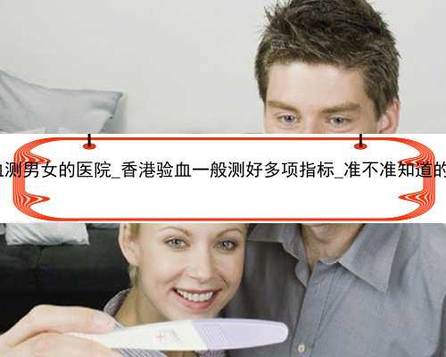 香港验血测男女的医院_香港验血一般测好多项指标_准不准知道的来说说!
